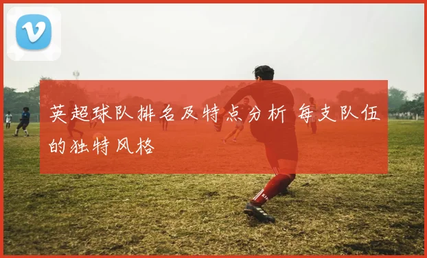 英超球队排名及特点分析 每支队伍的独特风格