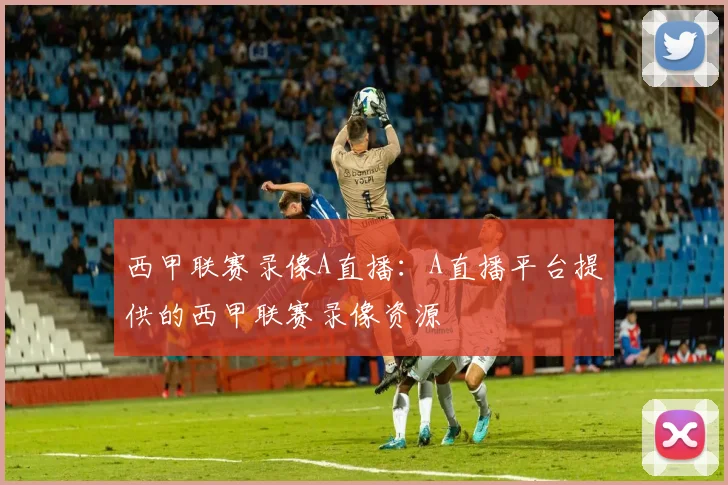 西甲联赛录像A直播：A直播平台提供的西甲联赛录像资源