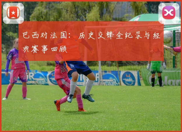 巴西对法国：历史交锋全纪录与经典赛事回顾