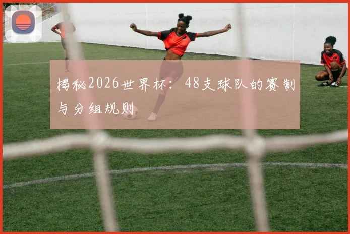 揭秘2026世界杯：48支球队的赛制与分组规则